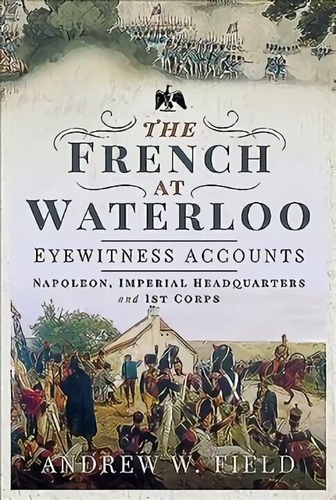 French at Waterloo: Eyewitness Accounts: Napoleon, Imperial Headquarters and 1st Corps цена и информация | Ajalooraamatud | kaup24.ee